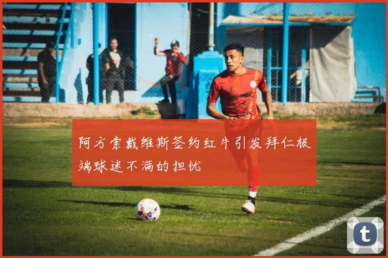 阿方索戴维斯签约红牛引发拜仁极端球迷不满的担忧