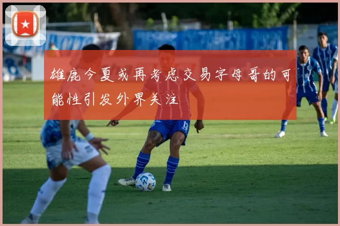 雄鹿今夏或再考虑交易字母哥的可能性引发外界关注