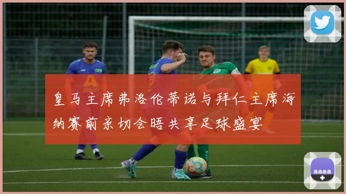 皇马主席弗洛伦蒂诺与拜仁主席海纳赛前亲切会晤共享足球盛宴