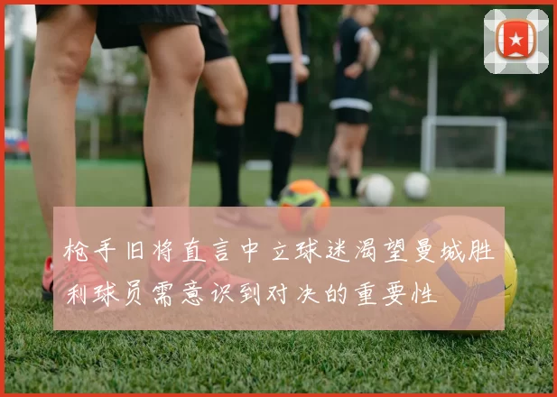 枪手旧将直言中立球迷渴望曼城胜利球员需意识到对决的重要性