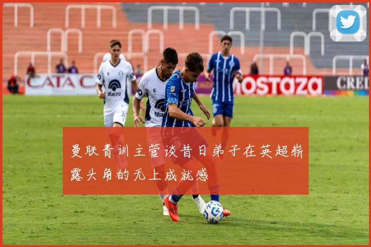 曼联青训主管谈昔日弟子在英超崭露头角的无上成就感