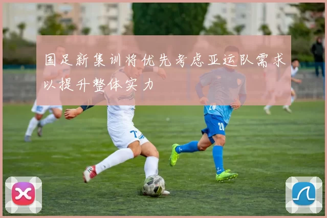 国足新集训将优先考虑亚运队需求以提升整体实力